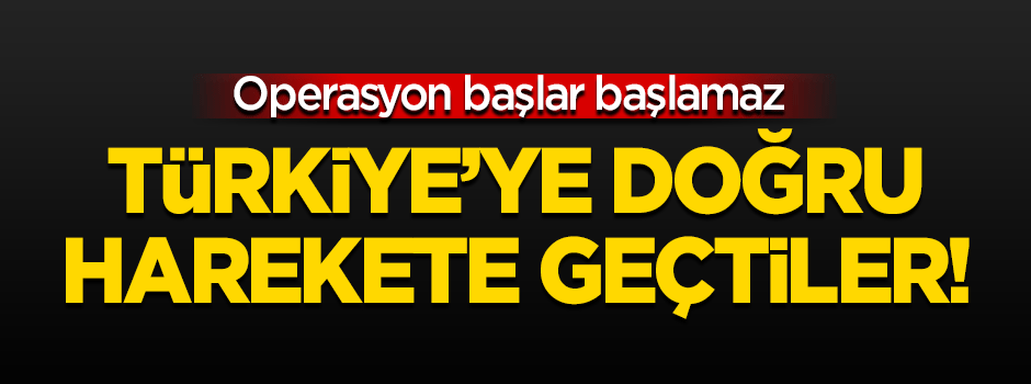 Türkiye'ye doğru harekete geçtiler!