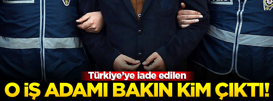 Türkiye'ye iade edilen iş adamı bakın kim çıktı!
