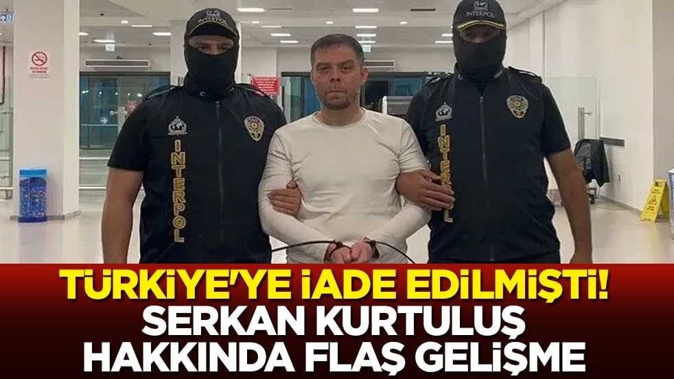 Türkiye'ye iade edilmişti! Serkan Kurtuluş hakkında flaş gelişme
