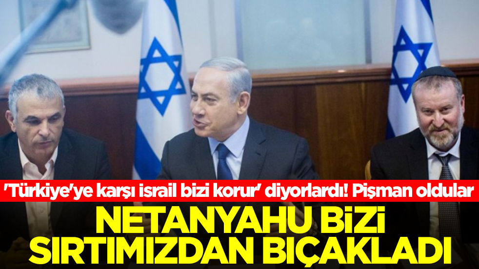 'Türkiye'ye karşı İsrail bizi korur' diyorlardı! Pişman oldular: Netanyahu bizi sırtımızdan bıçakladı