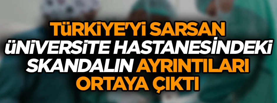 Türkiye'yi sarsan üniversite hastanesindeki skandalın ayrıntıları ortaya çıktı