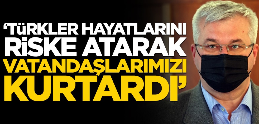 "Türkler hayatlarını tehlikeye atıp vatandaşlarımızı kurtardı"