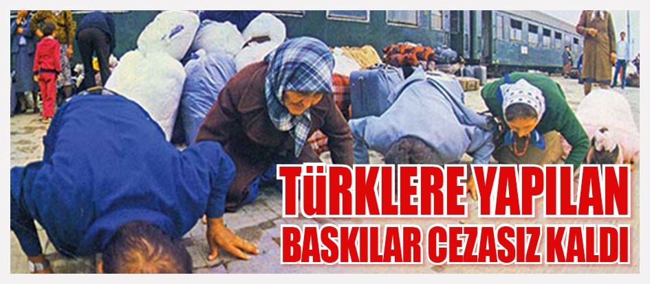 Türklere yapılan baskılar cezasız kaldı