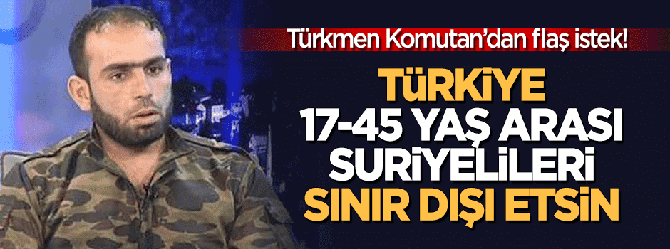 Türkmen komutandan flaş istek: Türkiye 17-45 yaş arası Suriyelileri sınır dışı etsin