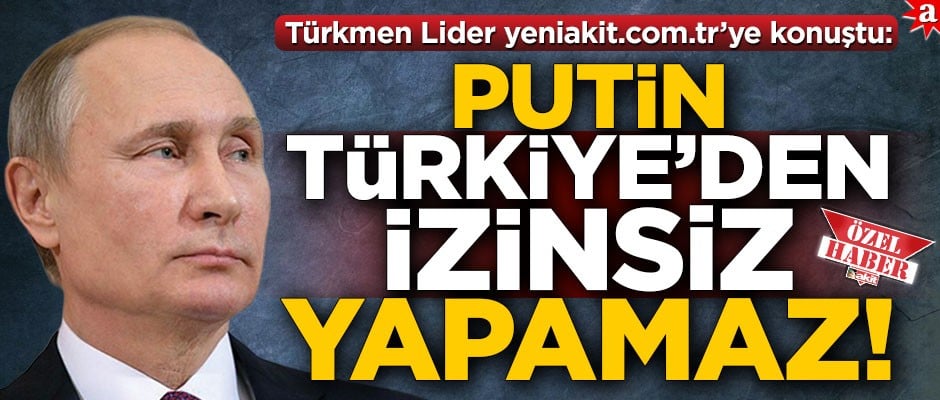 Türkmen Lider yeniakit.com.tr’ye konuştu: Putin, Türkiye’den izinsiz yapamaz!