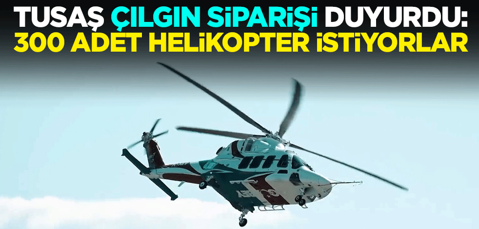 TUSAŞ çılgın siparişi duyurdu: 300 adet helikopter istiyorlar