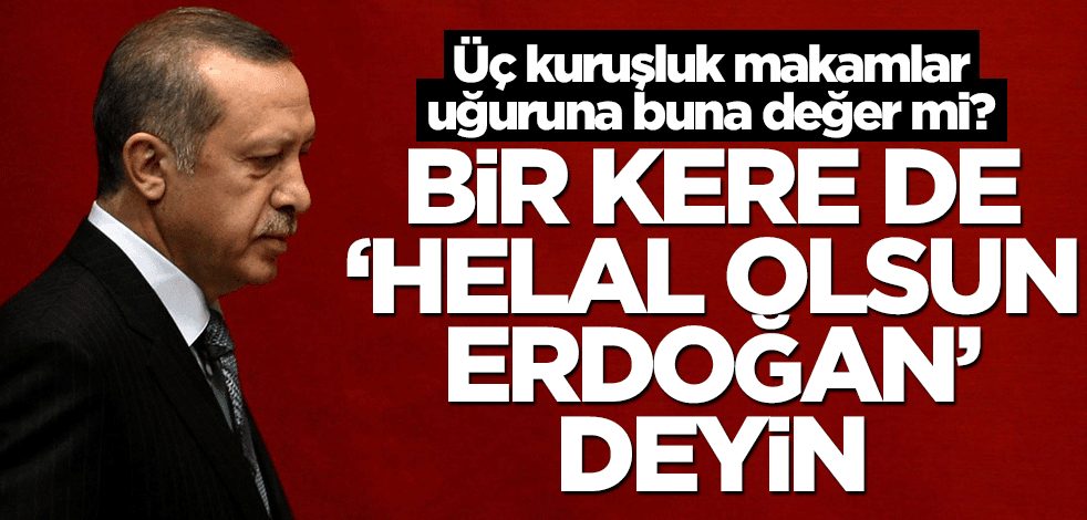 Üç kuruşluk makamlar uğuruna buna değer mi? Bir kere de ‘helal olsun Erdoğan’ deyin