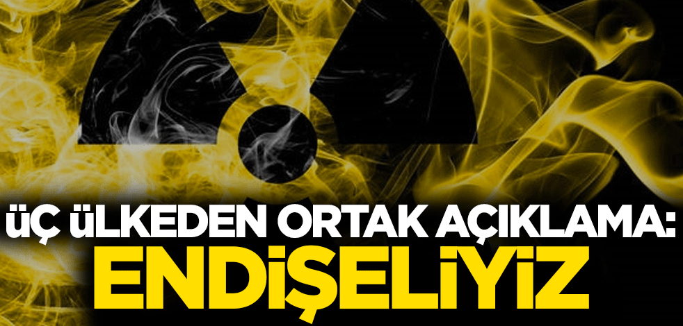 Üç ülkeden ortak açıklama: Endişeliyiz