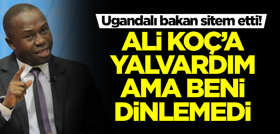 Ugandalı bakan önce sitem sonra isyan etti: Ali Koç'a yalvardım ama beni dinlemedi