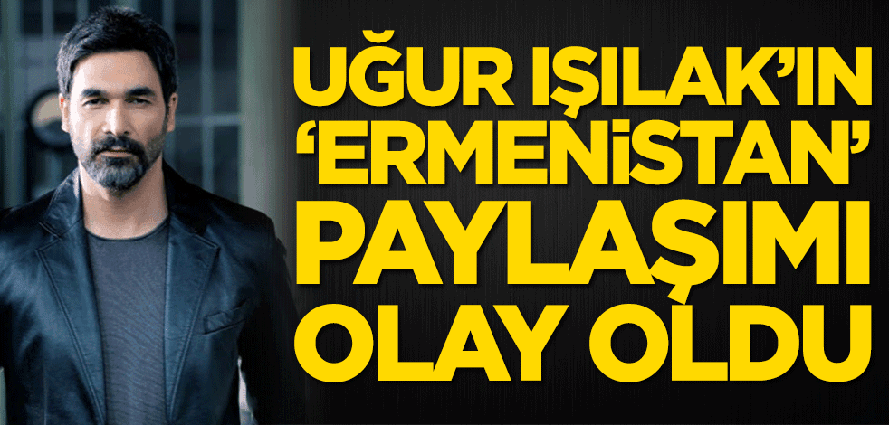 Uğur Işılak'ın 'Ermenistan' paylaşımı olay oldu