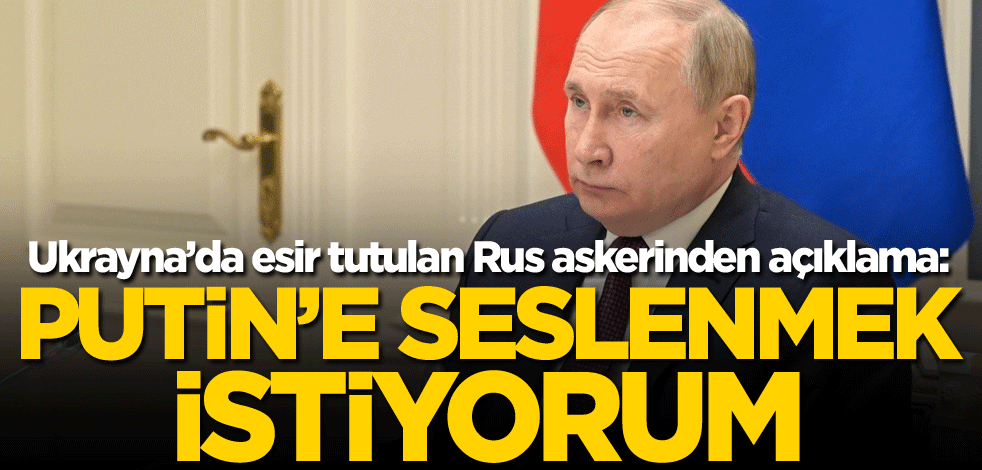 Ukrayna’da esir tutulan Rus askerinden açıklama: Putin'e seslenmek istiyorum