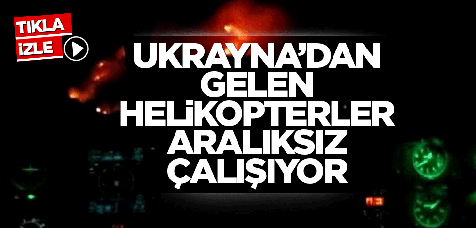 Ukrayna’dan gelen helikopterler aralıksız çalışıyor