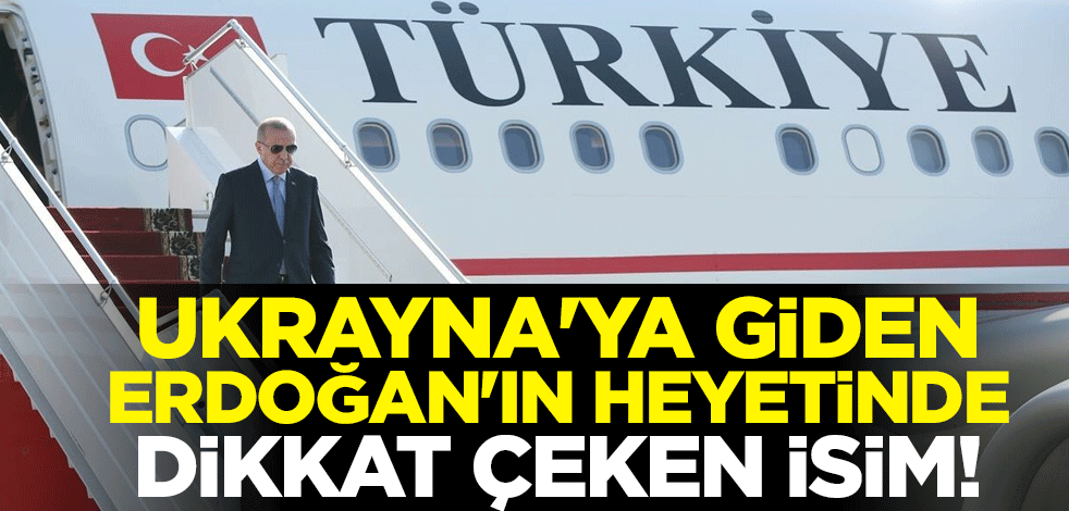 Ukrayna'ya giden Cumhurbaşkanı Erdoğan'ın heyetinde dikkat çeken isim!