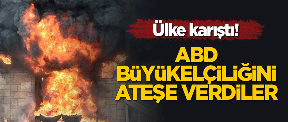 Ülke karıştı! ABD Büyükelçiliğini ateşe verdiler