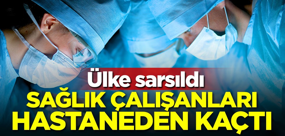 Ülke sarsıldı! Sağlık çalışanları hastaneden kaçtı