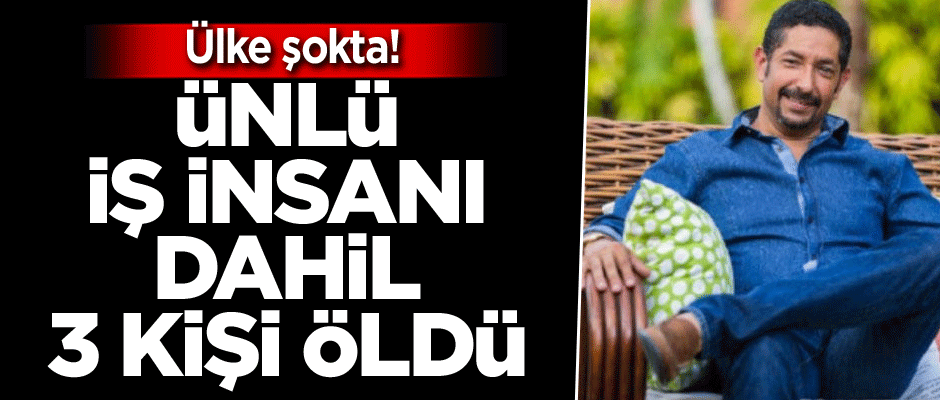 Ülke şokta! Ünlü iş insanı dahil 3 kişi öldü