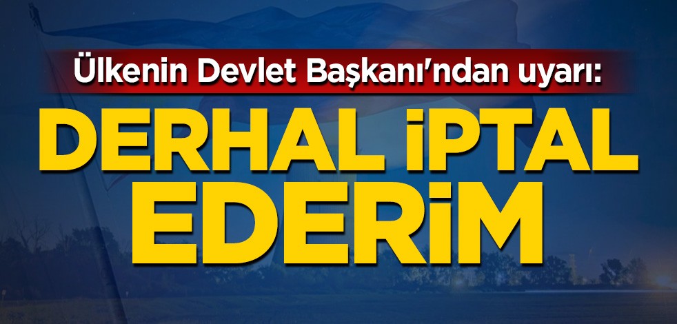 Ülkenin Devlet Başkanı'ndan uyarı: Derhal iptal ederim