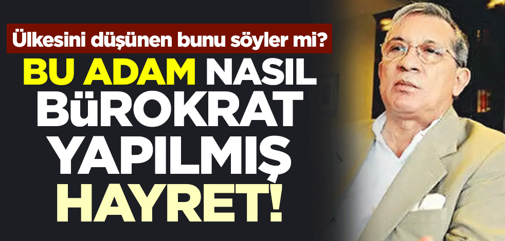 Ülkesini düşünen bunu söyler mi? Bu adam nasıl bürokrat yapılmış hayret!