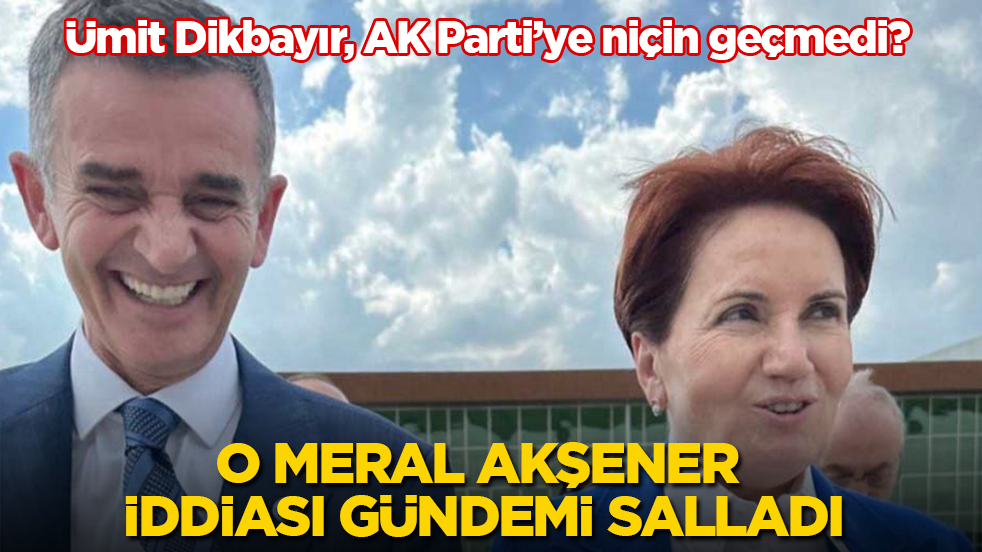 Ümit Dikbayır, AK Parti’ye niçin geçmedi? O Meral Akşener iddiası gündemi salladı