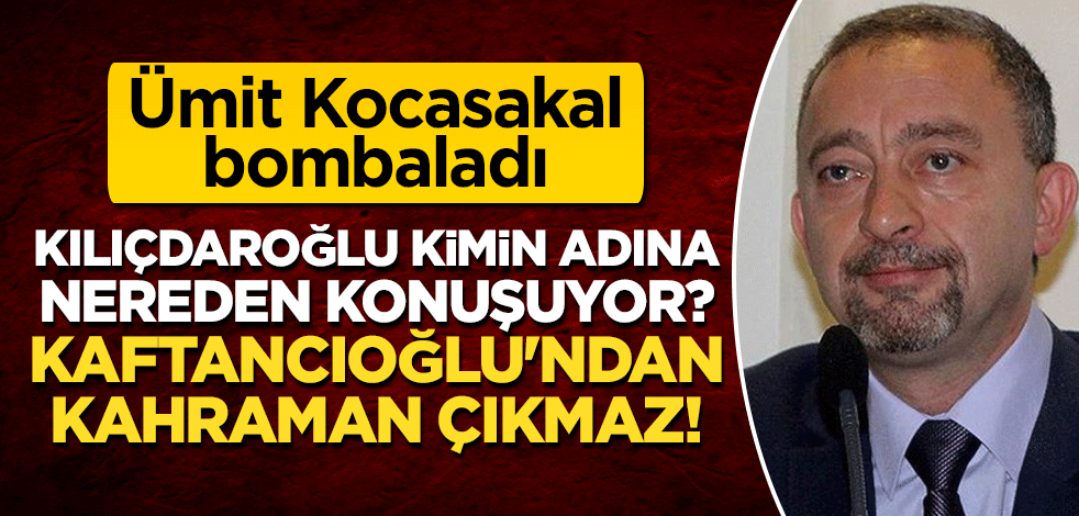 Ümit Kocasakal bombaladı: Kılıçdaroğlu kimin adına nereden konuşuyor? Kaftancıoğlu'ndan kahraman çıkmaz
