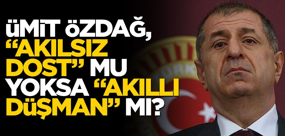 Ümit Özdağ, "akılsız dost" mu, yoksa "akıllı düşman" mı?