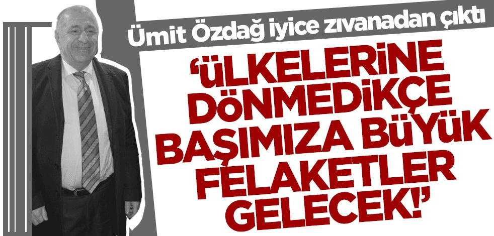 Ümit Özdağ iyice zıvanadan çıktı: Ülkelerine dönmedikçe başımıza büyük felaketler gelecek!
