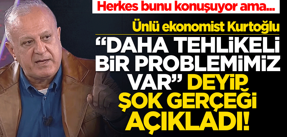 Ünlü ekonomist Kurtoğlu "Daha tehlikeli bir problemimiz var" deyip şok gerçeği açıkladı