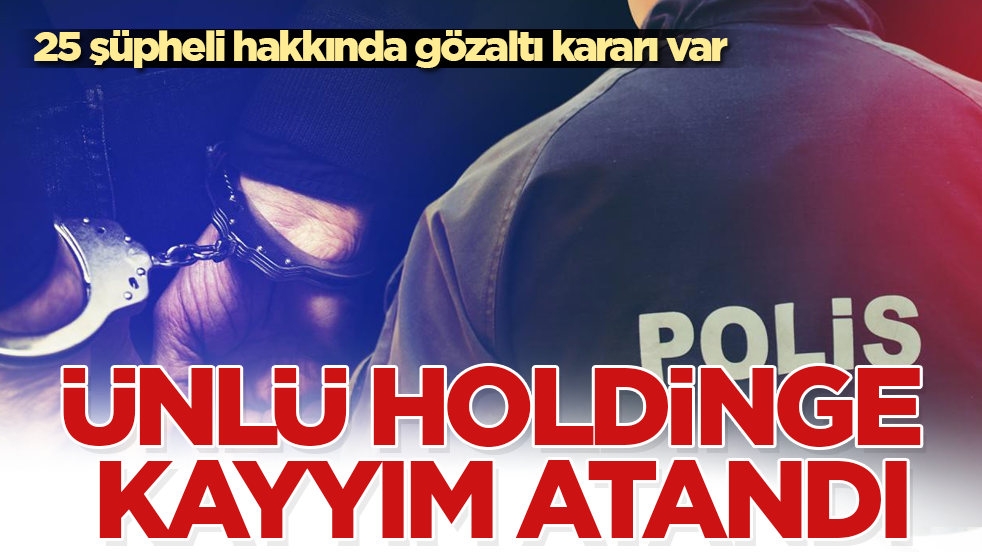 Ünlü holdinge kayyım atandı: 25 şüpheli hakkında gözaltı kararı var