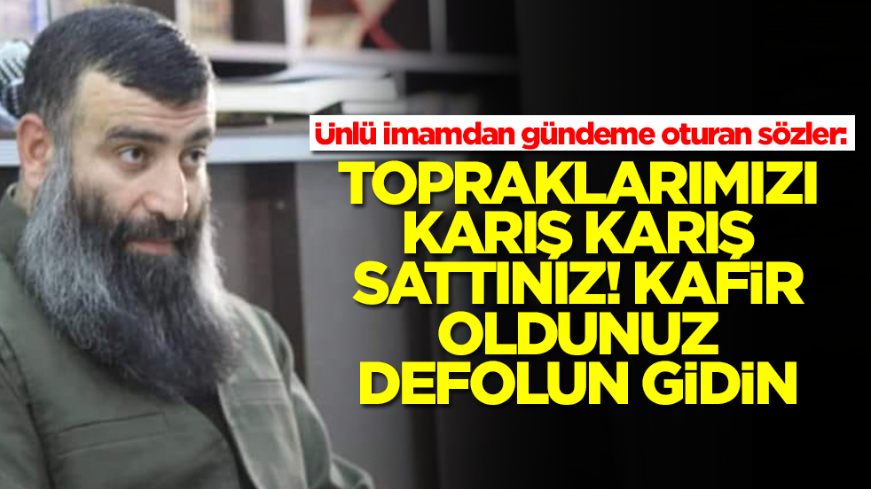 Ünlü imamdan gündeme oturan sözler: Topraklarımızı karış karış sattınız kafir oldunuz defolun gidin