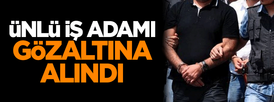 Ünlü iş adamı gözaltına alındı
