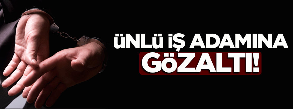 Ünlü iş adamı gözaltına alındı