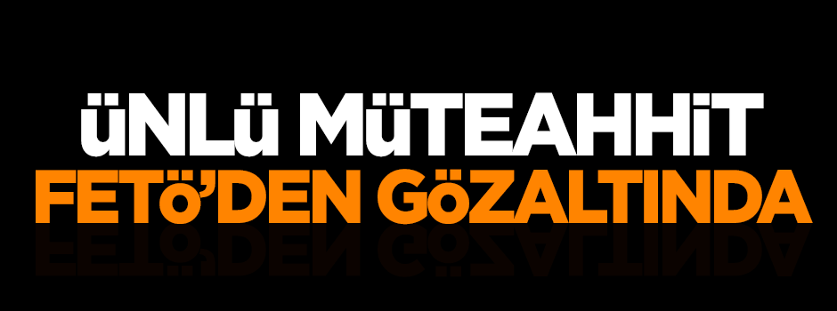 Ünlü müteahhit FETÖ'den gözaltında
