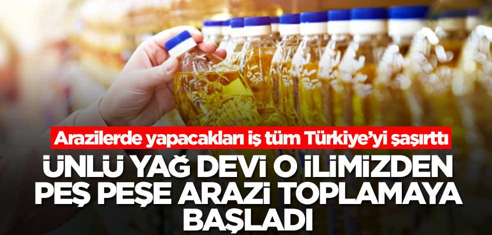 Ünlü yağ devi o ilimizden peş peşe arazi toplamaya başladı! Arazilerde yapacakları iş herkesi şaşırttı