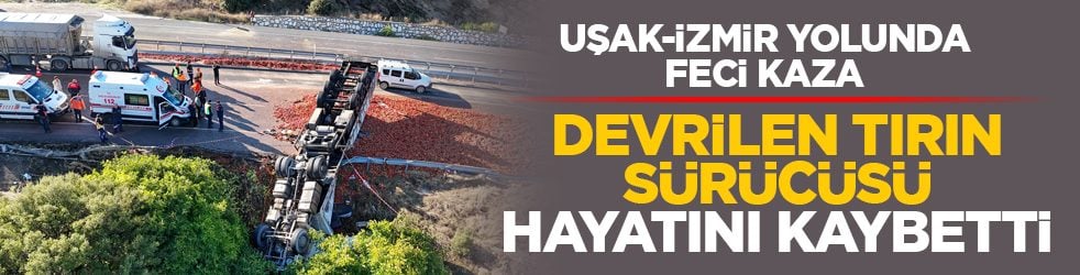 Uşak-İzmir yolunda feci kaza: Devrilen tırın sürücüsü hayatını kaybetti 