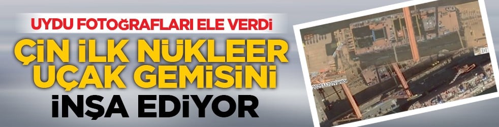Uydu fotoğrafları ele verdi: Çin ilk nükleer uçak gemisini inşa ediyor