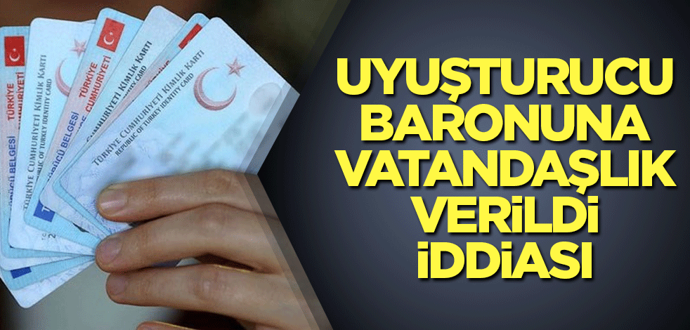 Uyuşturucu baronuna vatandaşlık verildi iddiası