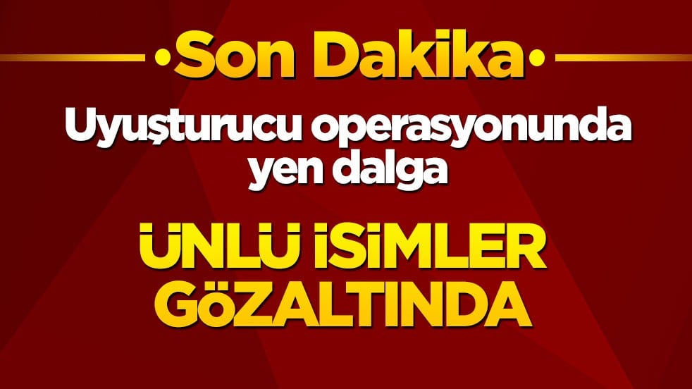 Uyuşturucu operasyonunda yen dalga: Ünlü isimler gözaltına alındı