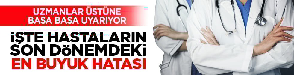 Uzmanlar üstüne basa basa uyarıyor: İşte hastaların son dönemdeki en büyük hatası