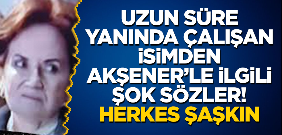 Uzun süre yanında çalışan isimden Akşener’le ilgili şok sözler! Herkes şaşkın