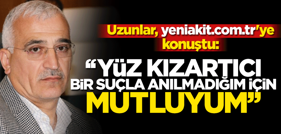 Uzunlar, yeniakit.com.tr'ye konuştu: "Yüz kızartıcı bir suçla anılmadığım için mutluyum"