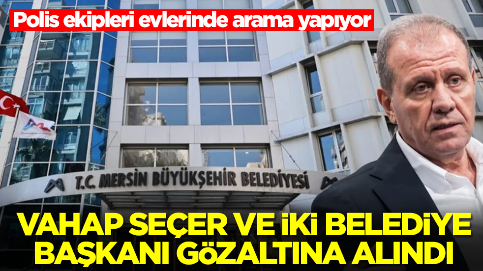 Vahap Seçer ve iki belediye başkanı gözaltına alındı: Polis ekipleri evlerinde arama yapıyor