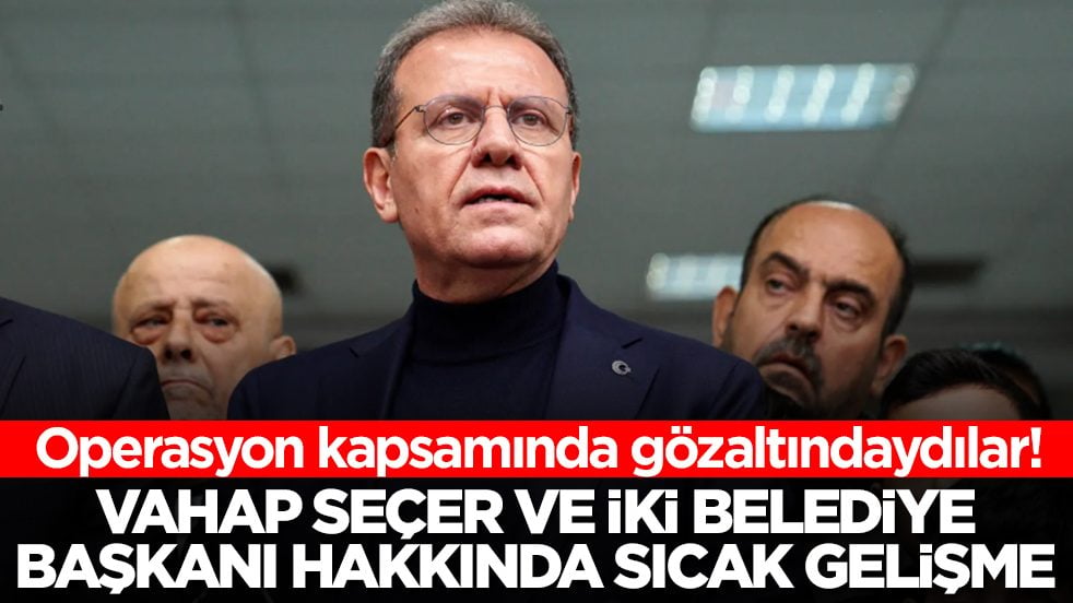 Vahap Seçer ve iki belediye başkanı hakkında sıcak gelişme