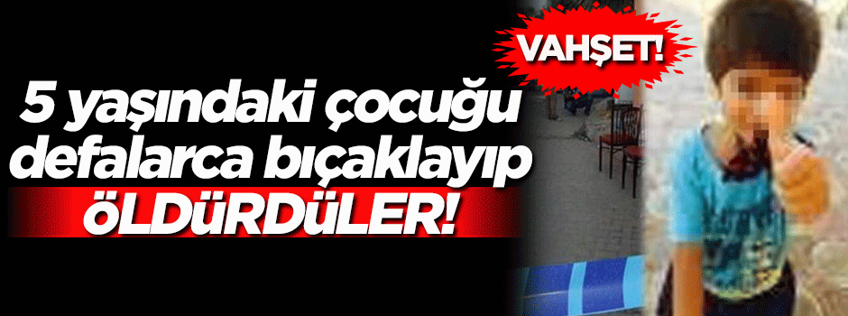 Vahşet! 5 yaşındaki çocuk defalarca bıçaklanarak öldürüldü...