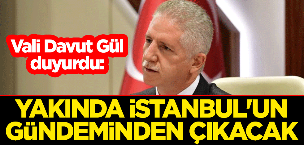 Vali Davut Gül duyurdu: Yakında İstanbul'un gündeminden çıkacak