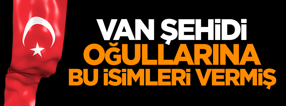 Van şehidi oğullarına bu isimleri vermiş
