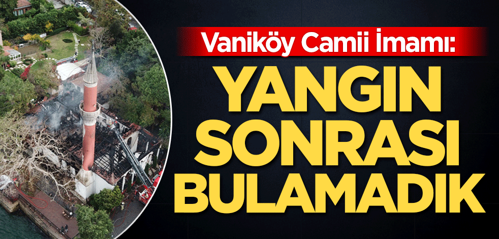 Vaniköy Camii İmamı: Yangın sonrası bulamadık
