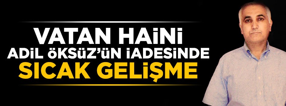Vatan haini Adil Öksüz'ün iadesinde sıcak gelişme