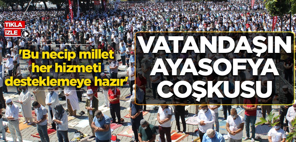 Vatandaşın Ayasofya coşkusu: Bu necip millet her hizmeti desteklemeye hazır