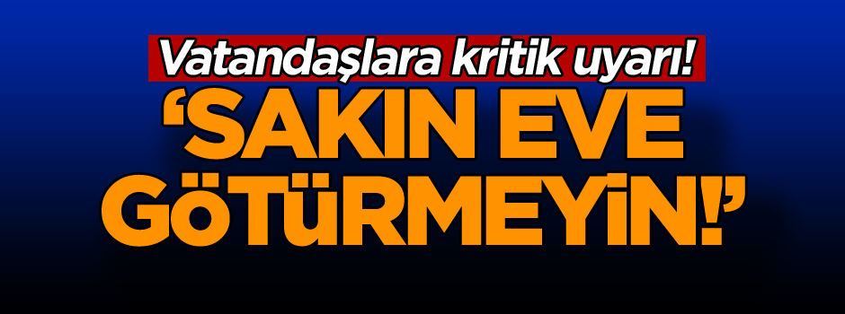 Vatandaşlara kritik uyarı! ‘Sakın eve götürmeyin!’