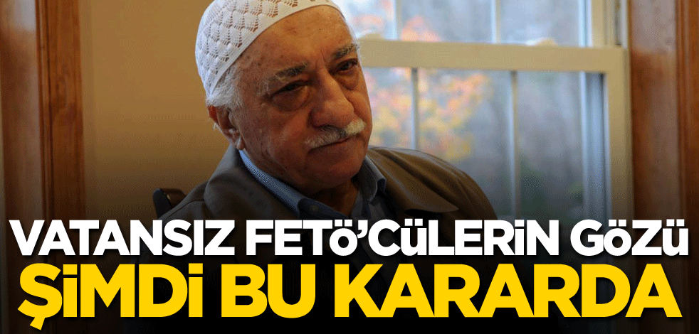 Vatansız FETÖ’cülerin gözü, şimdi bu kararda